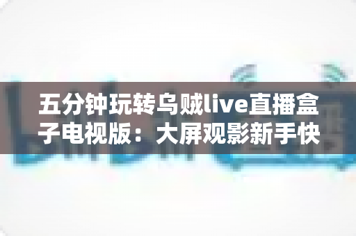 五分钟玩转乌贼live直播盒子电视版:大屏观影新手快速上手指南 五分钟玩转乌贼live直播盒子电视版:大屏观影新手快速上手指南