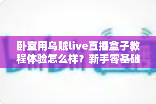 卧室用乌贼live直播盒子教程体验怎么样？新手零基础也能看懂的上手指南与真实评测