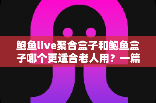 鲍鱼live聚合盒子和鲍鱼盒子哪个更适合老人用？一篇讲透长辈选购电视盒子的实用指南