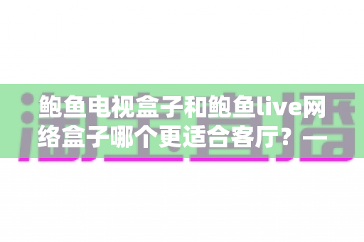 鲍鱼电视盒子和鲍鱼live网络盒子哪个更适合客厅？——客厅影音升级全维度选购指南