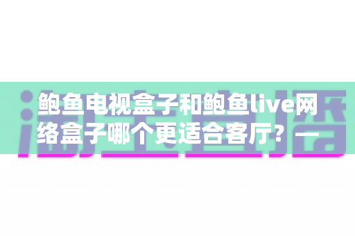鲍鱼电视盒子和鲍鱼live网络盒子哪个更适合客厅？——客厅影音升级全维度选购指南