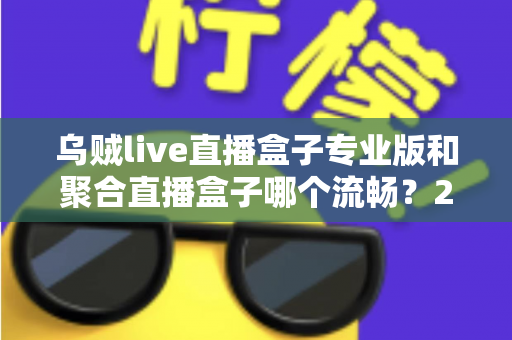 乌贼live直播盒子专业版和聚合直播盒子哪个流畅？2025年深度实测对比与选购避坑指南