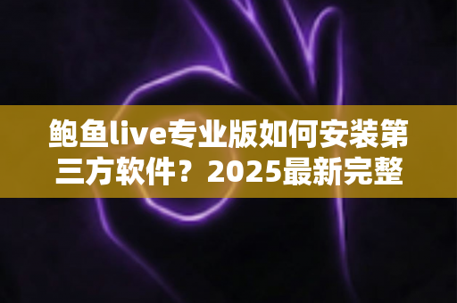 鲍鱼live专业版如何安装第三方软件？2025最新完整安装教程与安全指南