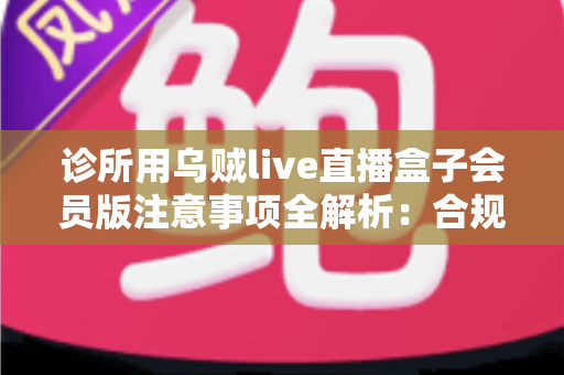 诊所用乌贼live直播盒子会员版注意事项全解析：合规开播、隐私保护与避坑指南一文读懂