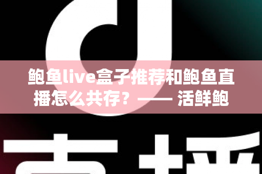 鲍鱼live盒子推荐和鲍鱼直播怎么共存？—— 活鲜鲍鱼礼盒选购与直播电商的共赢之道
