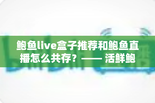 鲍鱼live盒子推荐和鲍鱼直播怎么共存？—— 活鲜鲍鱼礼盒选购与直播电商的共赢之道