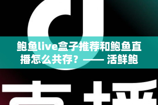 鲍鱼live盒子推荐和鲍鱼直播怎么共存？—— 活鲜鲍鱼礼盒选购与直播电商的共赢之道