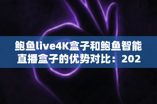 鲍鱼live4K盒子和鲍鱼智能直播盒子的优势对比：2024年最全选购指南，帮你找到最适合自己的直播神器？