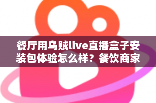 餐厅用乌贼live直播盒子安装包体验怎么样?餐饮商家必读的安装与使用全解析 餐厅用乌贼live直播盒子安装包体验怎么样?餐饮商家必读的安装与使用全解析