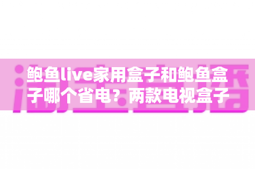 鲍鱼live家用盒子和鲍鱼盒子哪个省电？两款电视盒子功耗深度对比与实用省电指南