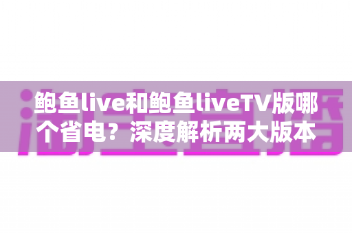 鲍鱼live和鲍鱼liveTV版哪个省电?深度解析两大版本功耗差异与实用省电指南 鲍鱼live和鲍鱼liveTV版哪个省电?深度解析两大版本功耗差异与实用省电指南