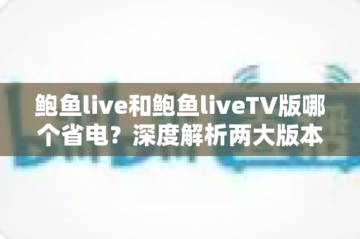鲍鱼live和鲍鱼liveTV版哪个省电?深度解析两大版本功耗差异与实用省电指南 鲍鱼live和鲍鱼liveTV版哪个省电?深度解析两大版本功耗差异与实用省电指南