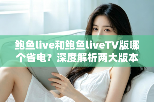 鲍鱼live和鲍鱼liveTV版哪个省电?深度解析两大版本功耗差异与实用省电指南 鲍鱼live和鲍鱼liveTV版哪个省电?深度解析两大版本功耗差异与实用省电指南