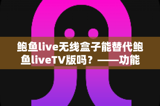 鲍鱼live无线盒子能替代鲍鱼liveTV版吗？——功能差异、使用体验与选购全解析