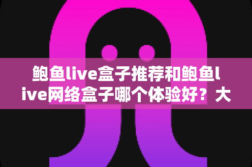 鲍鱼live盒子推荐和鲍鱼live网络盒子哪个体验好？大屏观影选购深度对比指南