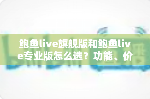 鲍鱼live旗舰版和鲍鱼live专业版怎么选？功能、价格与场景全维度对比指南