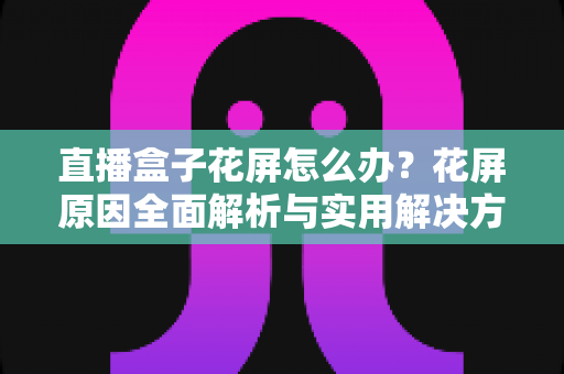 直播盒子花屏怎么办？花屏原因全面解析与实用解决方法指南
