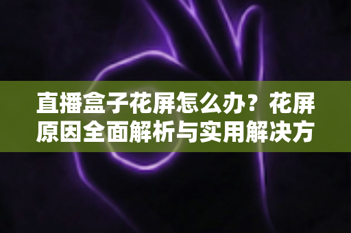 直播盒子花屏怎么办？花屏原因全面解析与实用解决方法指南
