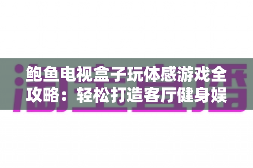 鲍鱼电视盒子玩体感游戏全攻略:轻松打造客厅健身娱乐一体化新体验 鲍鱼电视盒子玩体感游戏全攻略:轻松打造客厅健身娱乐一体化新体验