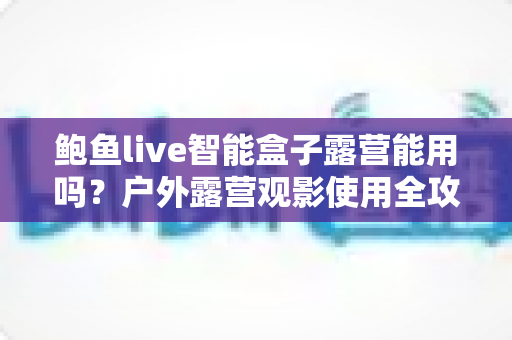 鲍鱼live智能盒子露营能用吗？户外露营观影使用全攻略与实用指南