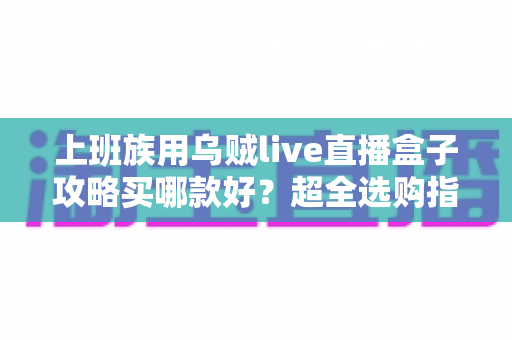 上班族用乌贼live直播盒子攻略买哪款好?超全选购指南与避坑心得一文看懂 上班族用乌贼live直播盒子攻略买哪款好?超全选购指南与避坑心得一文看懂