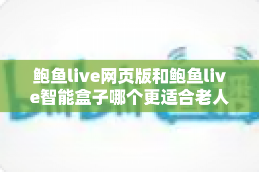 鲍鱼live网页版和鲍鱼live智能盒子哪个更适合老人用？超实用选购指南一次讲清楚