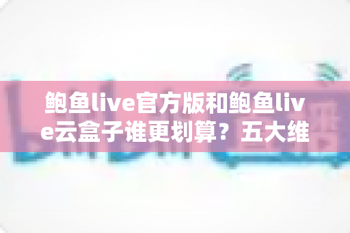 鲍鱼live官方版和鲍鱼live云盒子谁更划算？五大维度深度对比帮你选出高性价比方案