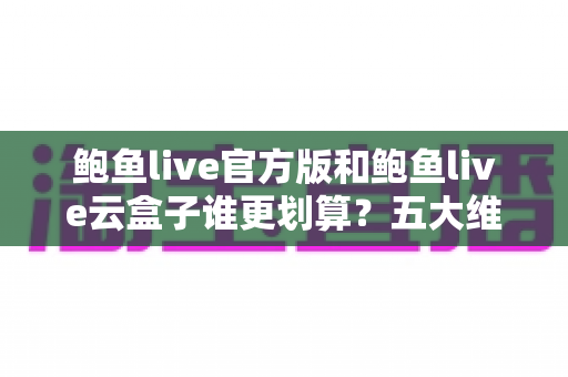 鲍鱼live官方版和鲍鱼live云盒子谁更划算？五大维度深度对比帮你选出高性价比方案