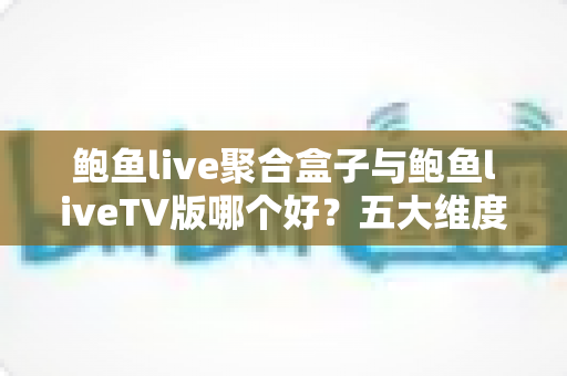 鲍鱼live聚合盒子与鲍鱼liveTV版哪个好？五大维度深度对比，帮你选对大屏观影方案