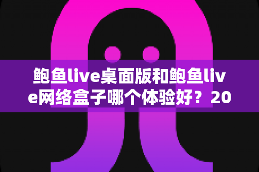 鲍鱼live桌面版和鲍鱼live网络盒子哪个体验好？2025最新深度对比评测与选购指南