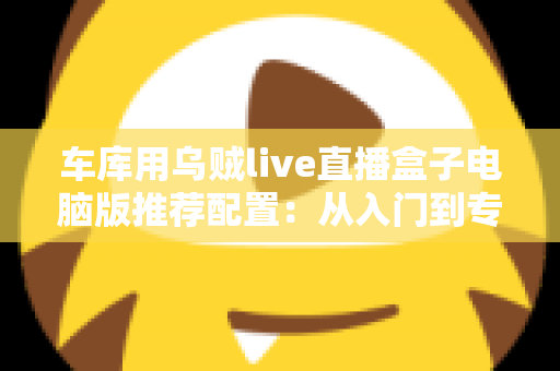 车库用乌贼live直播盒子电脑版推荐配置：从入门到专业的流畅开播全指南