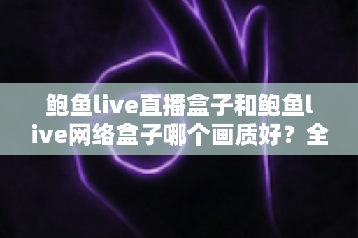 鲍鱼live直播盒子和鲍鱼live网络盒子哪个画质好？全面解析画质差异，帮你选对家庭高清观影设备