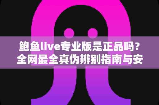鲍鱼live专业版是正品吗？全网最全真伪辨别指南与安全使用建议
