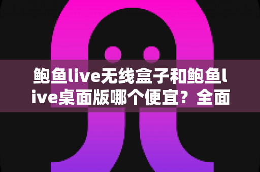 鲍鱼live无线盒子和鲍鱼live桌面版哪个便宜？全面价格对比与选购指南