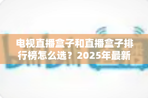 电视直播盒子和直播盒子排行榜怎么选?2025年最新选购避坑指南全解析 电视直播盒子和直播盒子排行榜怎么选?2025年最新选购避坑指南全解析