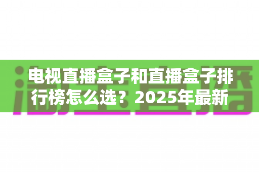 电视直播盒子和直播盒子排行榜怎么选？2025年最新选购避坑指南全解析