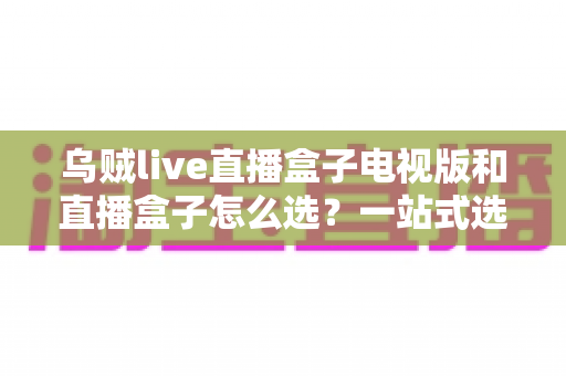 乌贼live直播盒子电视版和直播盒子怎么选?一站式选购指南帮你避坑省心 乌贼live直播盒子电视版和直播盒子怎么选?一站式选购指南帮你避坑省心