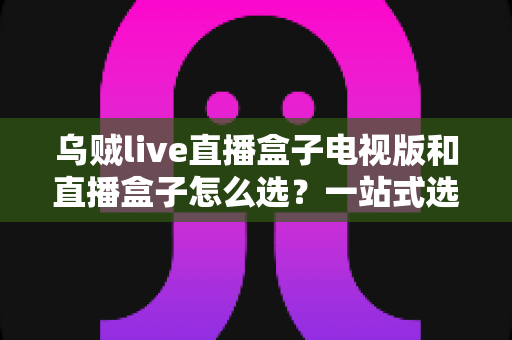 乌贼live直播盒子电视版和直播盒子怎么选?一站式选购指南帮你避坑省心 乌贼live直播盒子电视版和直播盒子怎么选?一站式选购指南帮你避坑省心