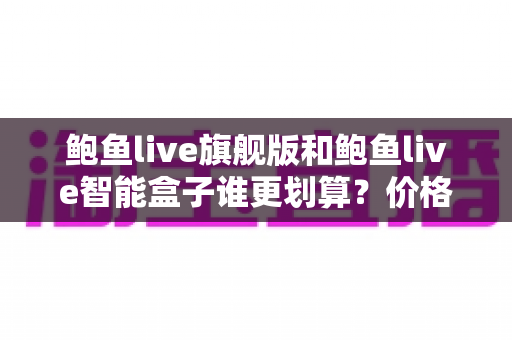 鲍鱼live旗舰版和鲍鱼live智能盒子谁更划算？价格、配置与性价比全面对比指南