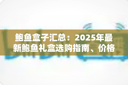 鲍鱼盒子汇总：2025年最新鲍鱼礼盒选购指南、价格行情与送礼推荐大全