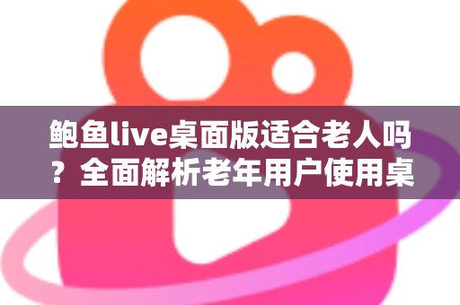 鲍鱼live桌面版适合老人吗？全面解析老年用户使用桌面直播软件的利弊、风险与安全指南