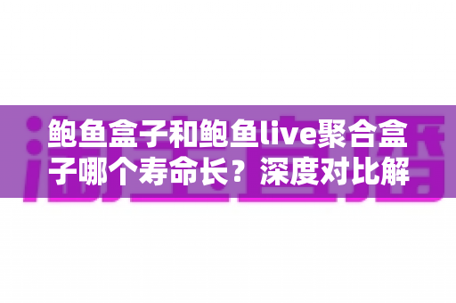 鲍鱼盒子和鲍鱼live聚合盒子哪个寿命长？深度对比解析，教你选出更耐用的电视盒子