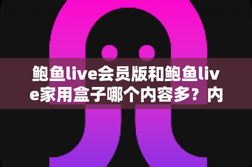 鲍鱼live会员版和鲍鱼live家用盒子哪个内容多？内容资源全方位对比与实用选购指南