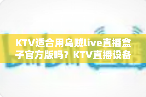 KTV适合用乌贼live直播盒子官方版吗？KTV直播设备选择与使用全解析