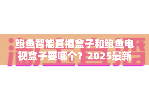 鲍鱼智能直播盒子和鲍鱼电视盒子要哪个?2025最新选购指南与深度对比解析 鲍鱼智能直播盒子和鲍鱼电视盒子要哪个?2025最新选购指南与深度对比解析