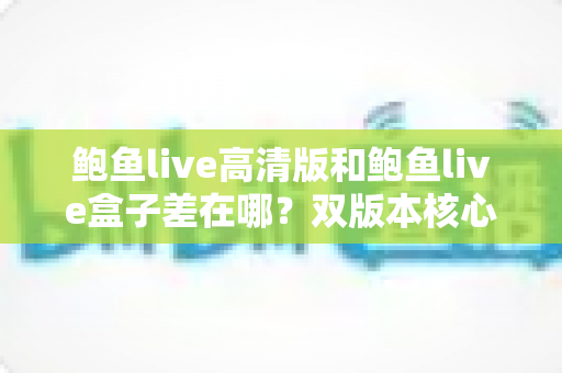 鲍鱼live高清版和鲍鱼live盒子差在哪？双版本核心区别全解析与实用选择指南
