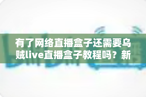 有了网络直播盒子还需要乌贼live直播盒子教程吗?新手主播必读的设备与学习指南全解析 有了网络直播盒子还需要乌贼live直播盒子教程吗?新手主播必读的设备与学习指南全解析