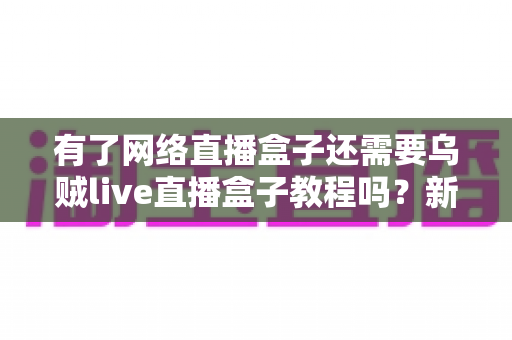 有了网络直播盒子还需要乌贼live直播盒子教程吗？新手主播必读的设备与学习指南全解析