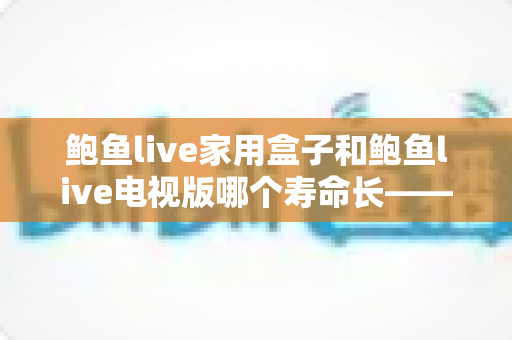 鲍鱼live家用盒子和鲍鱼live电视版哪个寿命长——使用寿命深度解析与保养指南