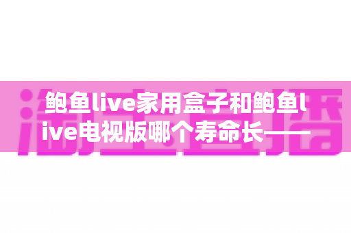 鲍鱼live家用盒子和鲍鱼live电视版哪个寿命长——使用寿命深度解析与保养指南